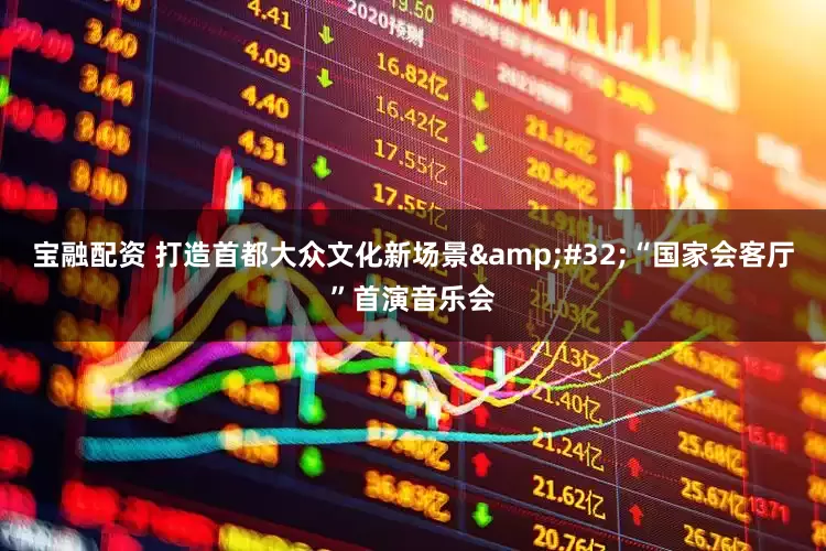 宝融配资 打造首都大众文化新场景 “国家会客厅”首演音乐会