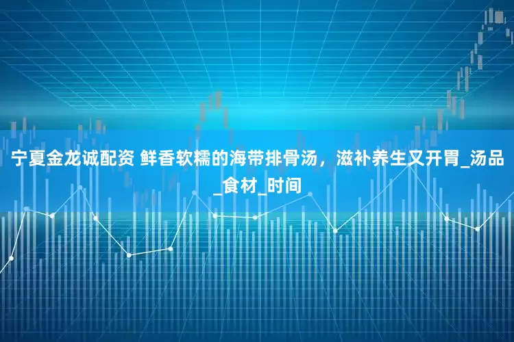 宁夏金龙诚配资 鲜香软糯的海带排骨汤，滋补养生又开胃_汤品_食材_时间