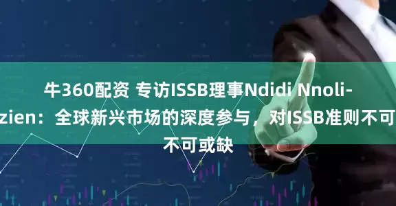 牛360配资 专访ISSB理事Ndidi Nnoli-Edozien：全球新兴市场的深度参与，对ISSB准则不可或缺