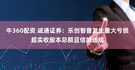 牛360配资 诚通证券：乐创智普发生重大亏损超实收股本总额且信披违规