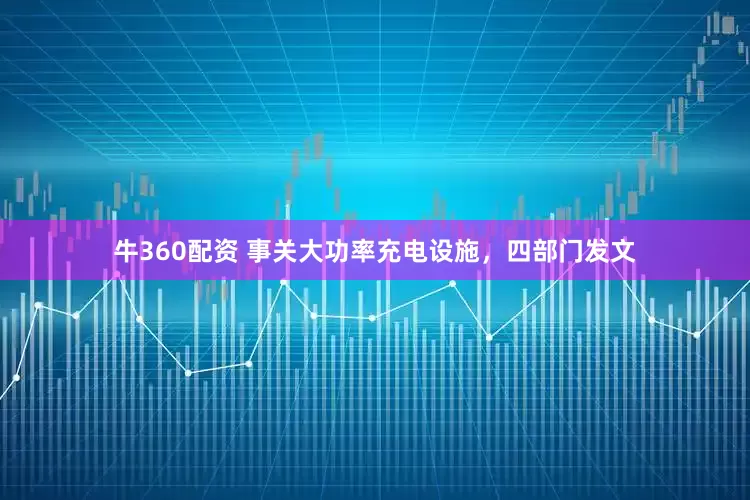 牛360配资 事关大功率充电设施，四部门发文