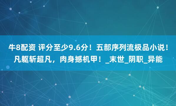 牛8配资 评分至少9.6分！五部序列流极品小说！凡躯斩超凡，肉身撼机甲！_末世_阴职_异能