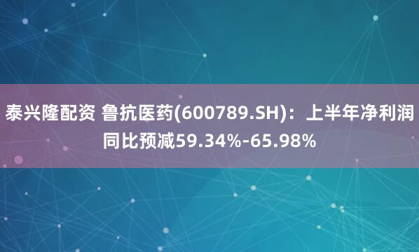 泰兴隆配资 鲁抗医药(600789.SH)：上半年净利润同比预减59.34%-65.98%