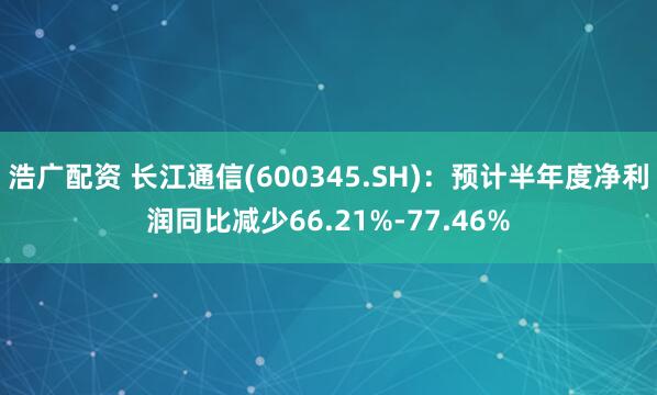 浩广配资 长江通信(600345.SH)：预计半年度净利润同比减少66.21%-77.46%