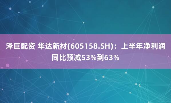 泽巨配资 华达新材(605158.SH)：上半年净利润同比预减53%到63%