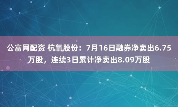 公富网配资 杭氧股份：7月16日融券净卖出6.75万股，连续3日累计净卖出8.09万股