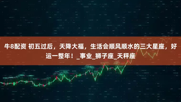 牛8配资 初五过后，天降大福，生活会顺风顺水的三大星座，好运一整年！_事业_狮子座_天秤座