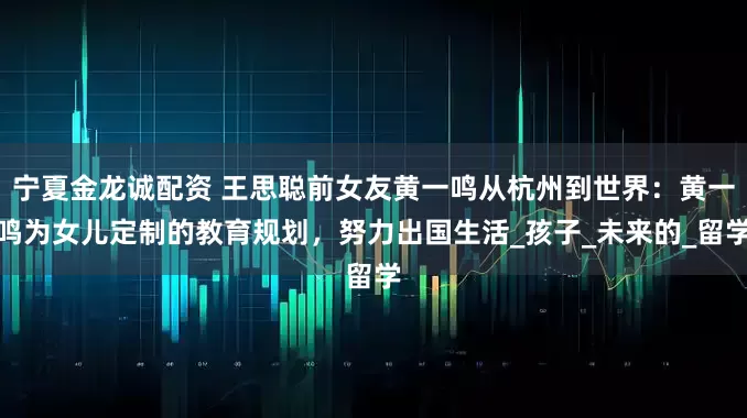 宁夏金龙诚配资 王思聪前女友黄一鸣从杭州到世界：黄一鸣为女儿定制的教育规划，努力出国生活_孩子_未来的_留学