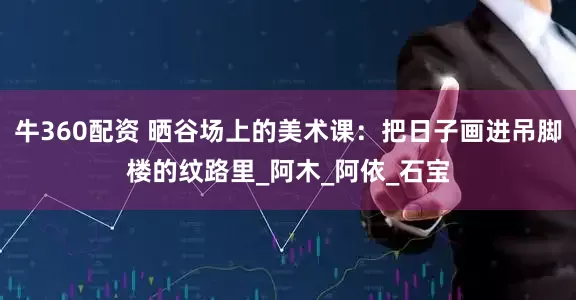 牛360配资 晒谷场上的美术课：把日子画进吊脚楼的纹路里_阿木_阿依_石宝