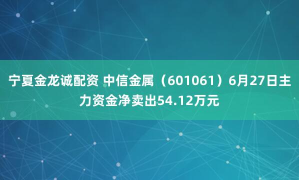 宁夏金龙诚配资 中信金属（601061）6月27日主力资金净卖出54.12万元