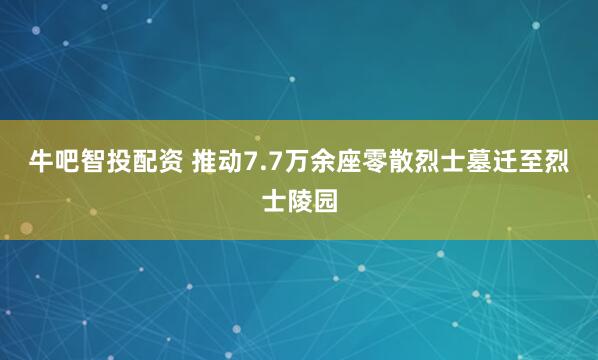 牛吧智投配资 推动7.7万余座零散烈士墓迁至烈士陵园