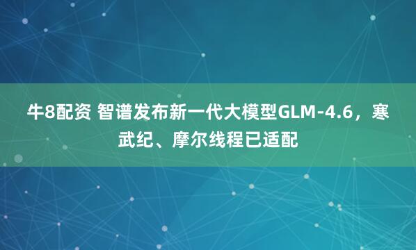 牛8配资 智谱发布新一代大模型GLM-4.6，寒武纪、摩尔线程已适配