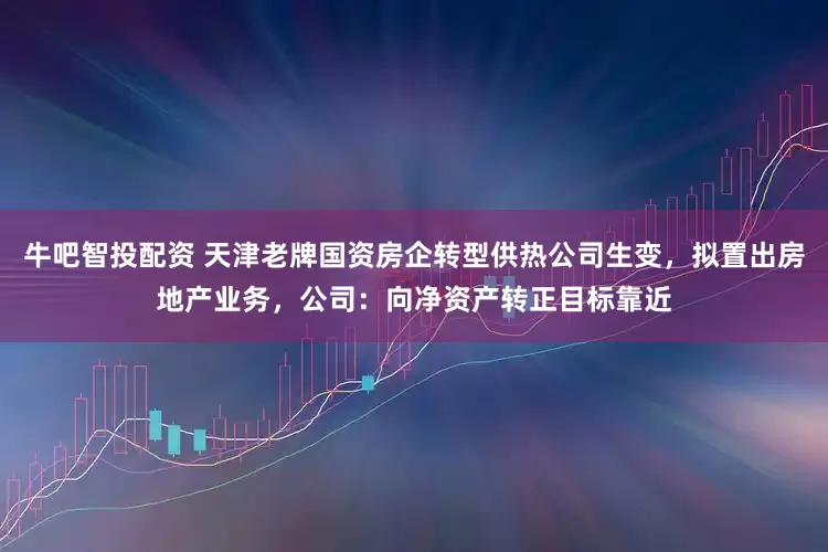 牛吧智投配资 天津老牌国资房企转型供热公司生变，拟置出房地产业务，公司：向净资产转正目标靠近