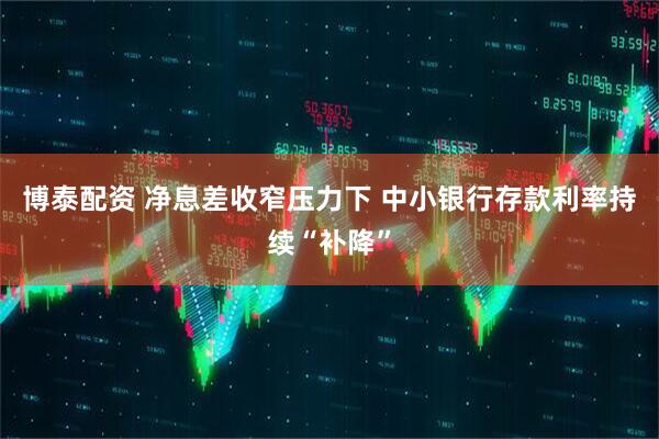 博泰配资 净息差收窄压力下 中小银行存款利率持续“补降”