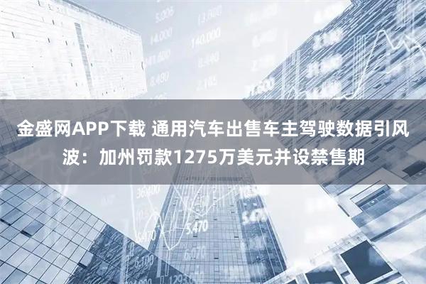 金盛网APP下载 通用汽车出售车主驾驶数据引风波：加州罚款1275万美元并设禁售期