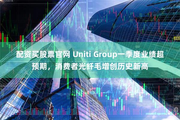 配资买股票官网 Uniti Group一季度业绩超预期，消费者光纤毛增创历史新高